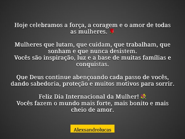 Hoje celebramos a força, a coragem e o amor de todas as mulheres. 🌹 Mulheres que lutam, que cuidam, que trabalham, que sonham e que nunca desistem. Vocês são in... Frase de Alexsandrolucas.