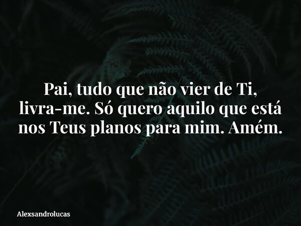 Pai, tudo que não vier de Ti, livra-me. Só quero aquilo que está nos Teus planos para mim. Amém.... Frase de Alexsandrolucas.