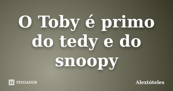 O Toby é primo do tedy e do snoopy... Frase de Alextóteles.
