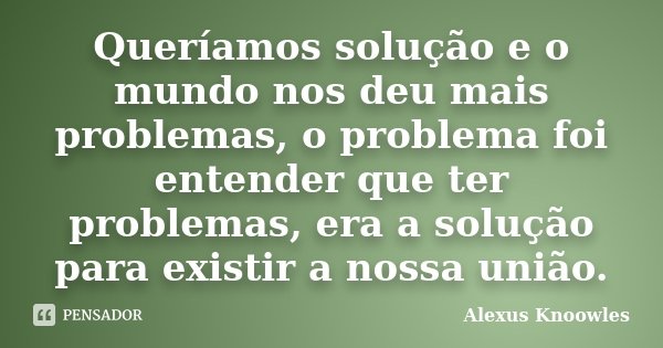 Queríamos solução e o mundo nos deu mais problemas, o problema foi entender que ter problemas, era a solução para existir a nossa união.... Frase de Alexus Knoowles.