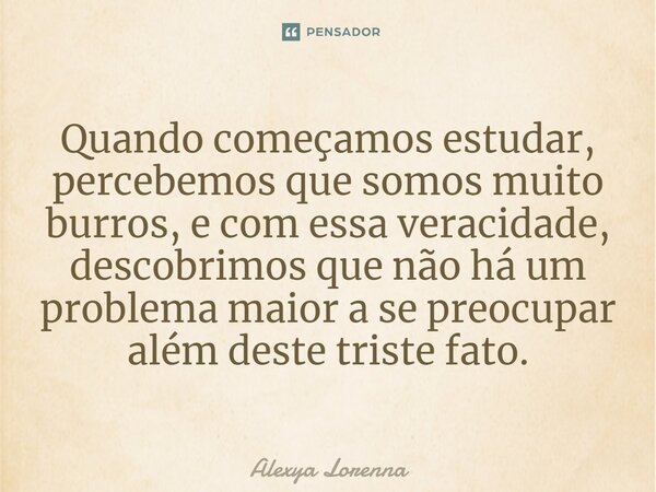 ⁠Quando começamos estudar, percebemos que somos muito burros, e com essa veracidade, descobrimos que não há um problema maior a se preocupar além deste triste f... Frase de Alexya Lorenna.