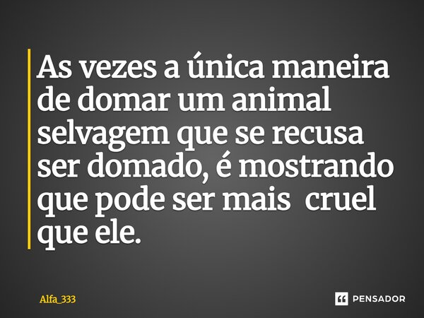 ⁠As vezes a única maneira de domar um animal selvagem que se recusa ser domado, é mostrando que pode ser mais cruel que ele.... Frase de Alfa_333.