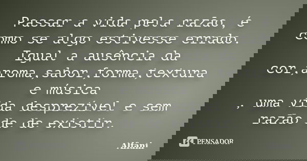 Passar a vida pela razão, é como se algo estivesse errado. Igual a ausência da cor,aroma,sabor,forma,textura e música , uma vida desprezível e sem razão de de e... Frase de Alfani.