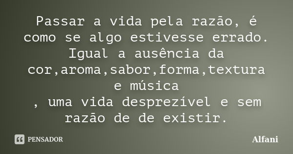 Passar a vida pela razão, é como se algo estivesse errado. Igual a ausência da cor,aroma,sabor,forma,textura e música , uma vida desprezível e sem razão de de e... Frase de Alfani.