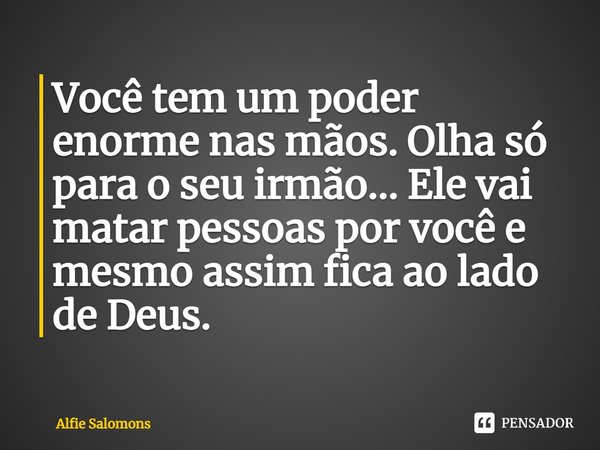 ⁠Você tem um poder enorme nas mãos. Olha só para o seu irmão... Ele vai matar pessoas por você e mesmo assim fica ao lado de Deus.... Frase de Alfie Solomons.