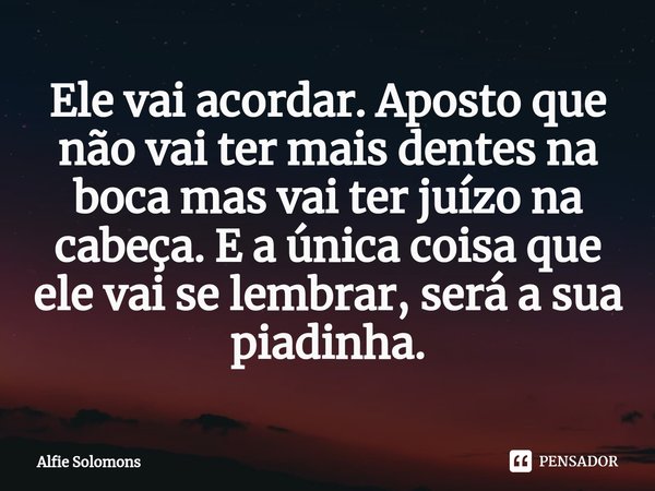 ⁠Ele vai acordar. Aposto que não vai ter mais dentes na boca mas vai ter juízo na cabeça. E a única coisa que ele vai se lembrar, será a sua piadinha.... Frase de Alfie Solomons.