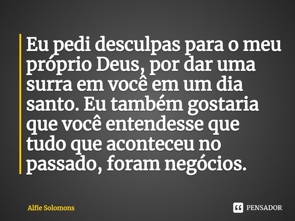 ⁠Eu pedi desculpas para o meu próprio Deus, por dar uma surra em você em um dia santo. Eu também gostaria que você entendesse que tudo que aconteceu no passado,... Frase de Alfie Solomons.