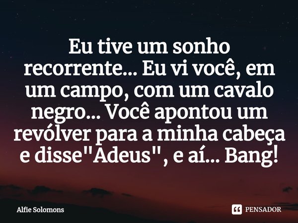 ⁠Eu tive um sonho recorrente... Eu vi você, em um campo, com um cavalo negro... Você apontou um revólver para a minha cabeça e disse "Adeus", e aí...B... Frase de Alfie Solomons.
