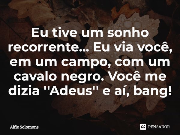 ⁠Eu tive um sonho recorrente... Eu via você, em um campo, com um cavalo negro. Você me dizia ''Adeus'' e aí, bang!... Frase de Alfie Solomons.