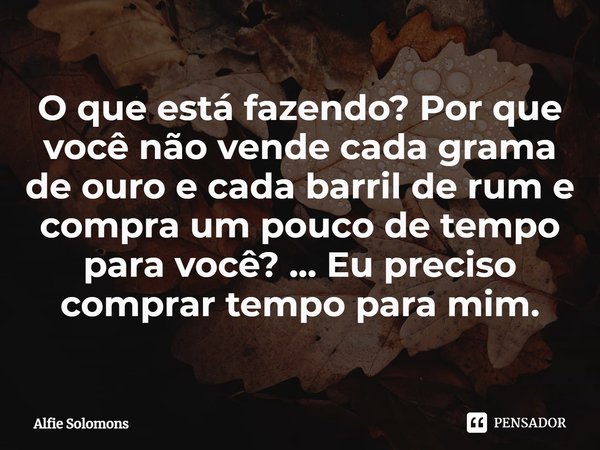 ⁠O que está fazendo? Por que você não vende cada grama de ouro e cada barril de rum e compra um pouco de tempo para você? ... Eu preciso comprar tempo para mim.... Frase de Alfie Solomons.
