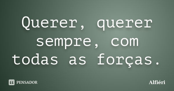 Querer, querer sempre, com todas as forças.... Frase de Alfiéri.