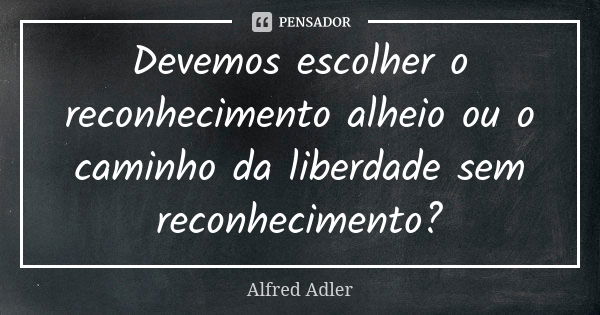 Devemos escolher o reconhecimento alheio ou o caminho da liberdade sem reconhecimento?... Frase de Alfred Adler.