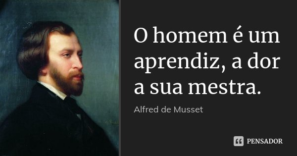 O homem é um aprendiz, a dor a sua mestra.... Frase de Alfred de Musset.
