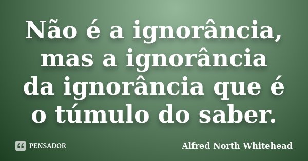 Não é a ignorância, mas a ignorância da ignorância que é o túmulo do saber.... Frase de Alfred North Whitehead.