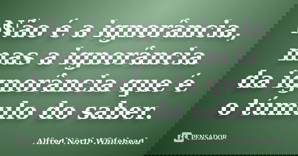 Não é a ignorância, mas a ignorância da ignorância que é o túmulo do saber.... Frase de Alfred North Whitehead.
