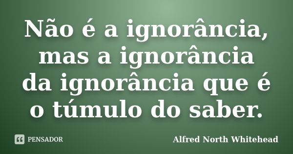 Não é a ignorância, mas a ignorância da ignorância que é o túmulo do saber.... Frase de Alfred North Whitehead.