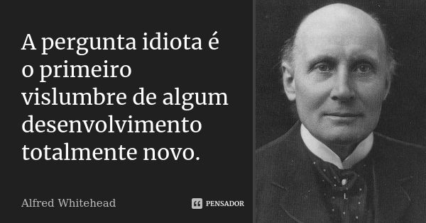 A pergunta idiota é o primeiro vislumbre de algum desenvolvimento totalmente novo.... Frase de Alfred Whitehead.