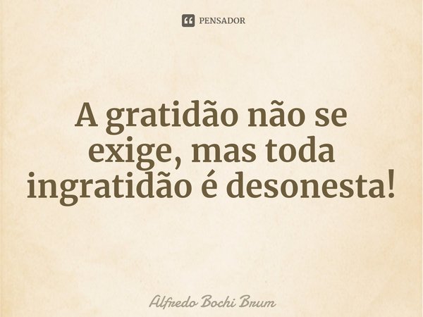 ⁠A gratidão não se exige, mas toda ingratidão é desonesta!... Frase de Alfredo Bochi Brum.