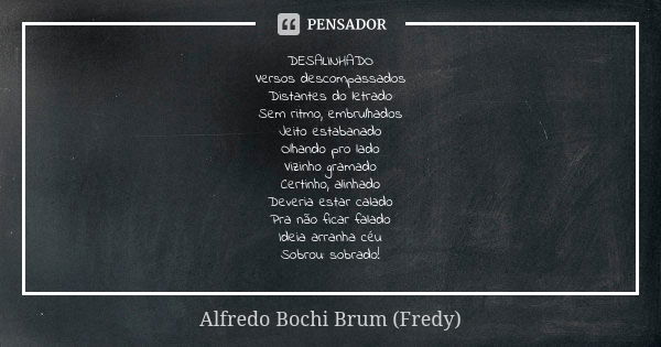 DESALINHADO
Versos descompassados
Distantes do letrado
Sem ritmo, embrulhados
Jeito estabanado
Olhando pro lado
Vizinho gramado
Certinho, alinhado
Deveria estar... Frase de Alfredo Bochi Brum (Fredy).