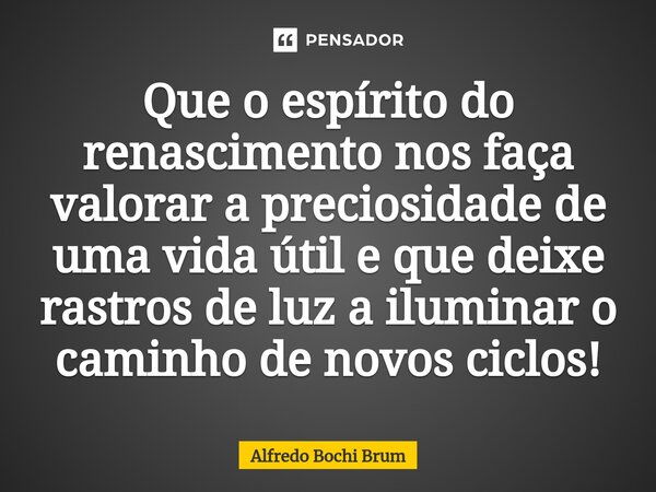 ⁠Que o espírito do renascimento nos faça valorar a preciosidade de uma vida útil e que deixe rastros de luz a iluminar o caminho de novos ciclos!... Frase de Alfredo Bochi Brum.