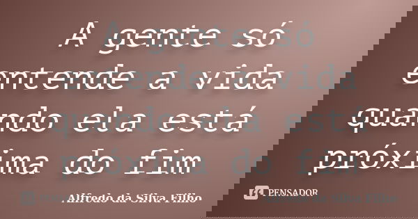 A gente só entende a vida quando ela está próxima do fim... Frase de Alfredo da Silva Filho.