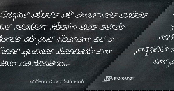 Coloque doses de amor nas coisas que realizar. Assim elas serão melhores do que ficariam se o projeto fosse apenas baseado em um plano cartesiano...... Frase de Alfredo David Almeida.