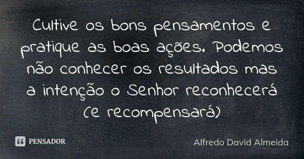 Cultive os bons pensamentos e pratique as boas ações. Podemos não conhecer os resultados mas a intenção o Senhor reconhecerá (e recompensará)... Frase de Alfredo David Almeida.