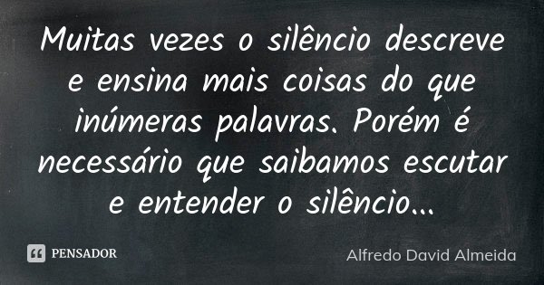 Muitas vezes o silêncio descreve e ensina mais coisas do que inúmeras palavras. Porém é necessário que saibamos escutar e entender o silêncio...... Frase de Alfredo David Almeida.