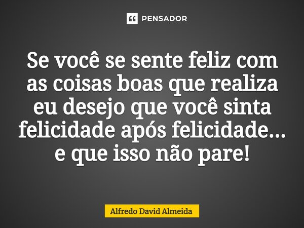 ⁠Se você se sente feliz com as coisas boas que realiza eu desejo que você sinta felicidade após felicidade... e que isso não pare!... Frase de Alfredo David Almeida.