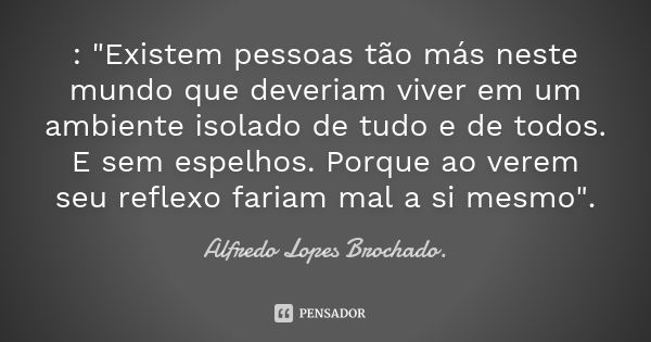 : "Existem pessoas tão más neste mundo que deveriam viver em um ambiente isolado de tudo e de todos. E sem espelhos. Porque ao verem seu reflexo fariam mal... Frase de Alfredo Lopes Brochado..