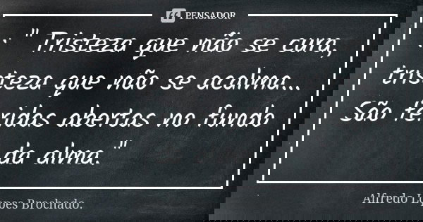 : '' Tristeza que não se cura, tristeza que não se acalma... São feridas abertas no fundo da alma.''... Frase de Alfredo Lopes Brochado..