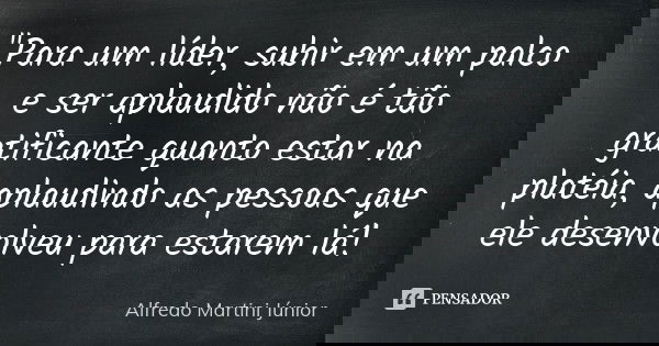 "Para um líder, subir em um palco e ser aplaudido não é tão gratificante quanto estar na platéia, aplaudindo as pessoas que ele desenvolveu para estarem lá... Frase de Alfredo Martini Júnior.
