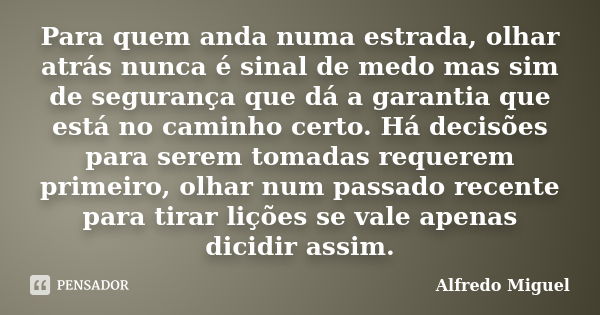 Para quem anda numa estrada, olhar atrás nunca é sinal de medo mas sim de segurança que dá a garantia que está no caminho certo. Há decisões para serem tomadas ... Frase de Alfredo Miguel.