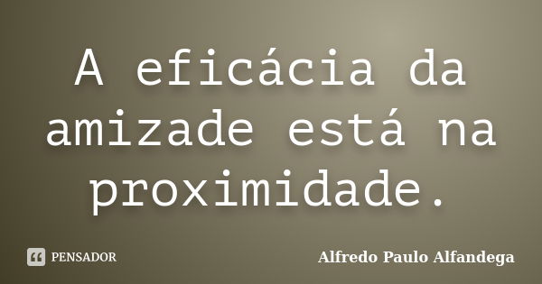 A eficácia da amizade está na proximidade.... Frase de Alfredo Paulo Alfandega.