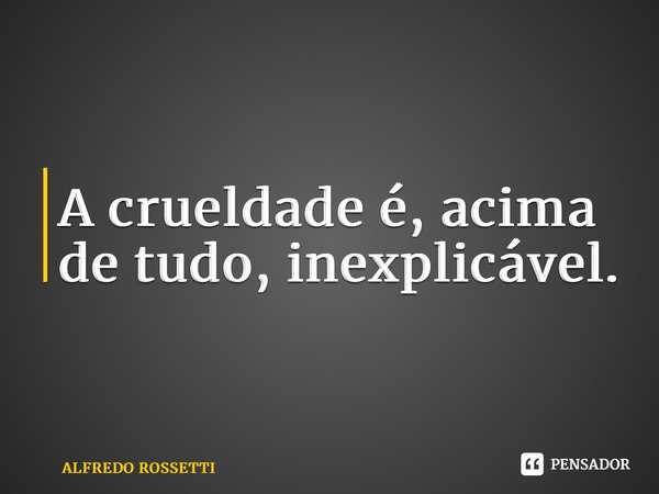 ⁠A crueldade é, acima de tudo, inexplicável.... Frase de ALFREDO ROSSETTI.