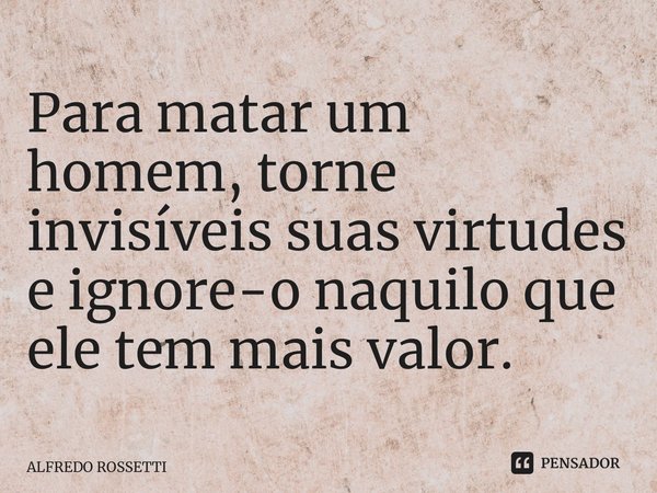 Para matar um homem, torne invisíveis suas virtudes e ignore-o naquilo que ele tem mais valor.⁠... Frase de ALFREDO ROSSETTI.