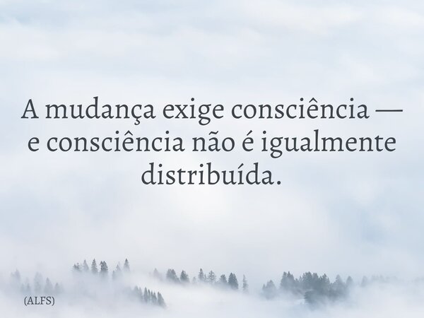 A mudança exige consciência — e consciência não é igualmente distribuída.... Frase de ALFS.