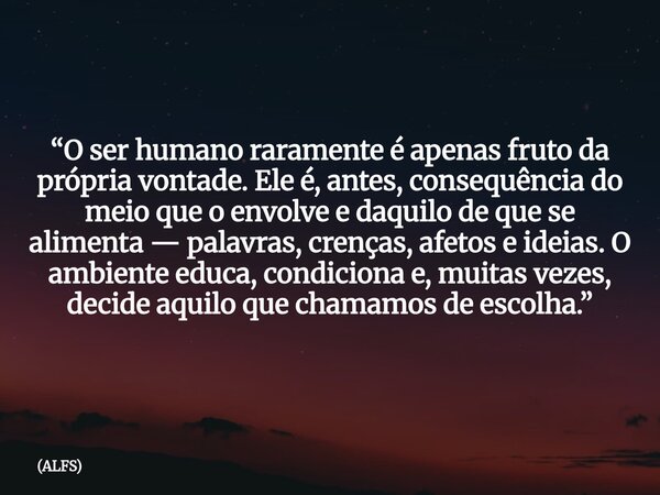 “O ser humano raramente é apenas fruto da própria vontade. Ele é, antes, consequência do meio que o envolve e daquilo de que se alimenta — palavras, crenças, af... Frase de ALFS.