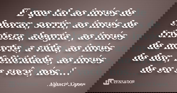 E que tal ao invés de chorar, sorrir, ao invés de tristeza, alegria , ao invés de morte, a vida, ao invés de dor, felicidade, ao invés de eu e você, nós...!... Frase de Algacir lopes.