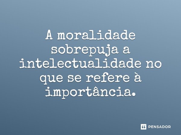 A moralidade sobrepuja a intelectualidade no que se refere à importância.