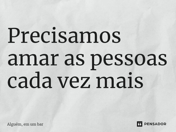 ⁠Precisamos amar as pessoas cada vez mais... Frase de Alguém, em um bar.