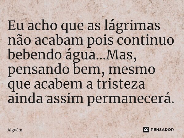 ⁠Eu acho que as lágrimas não acabam pois continuo bebendo água...Mas, pensando bem, mesmo que acabem a tristeza ainda assim permanecerá.... Frase de Alguém.