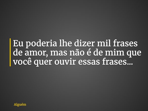 Eu poderia lhe dizer mil frases de amor, mas não é de mim que você quer ouvir essas frases...... Frase de Alguém.