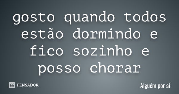 gosto quando todos estão dormindo e fico sozinho e posso chorar... Frase de alguém por ai.