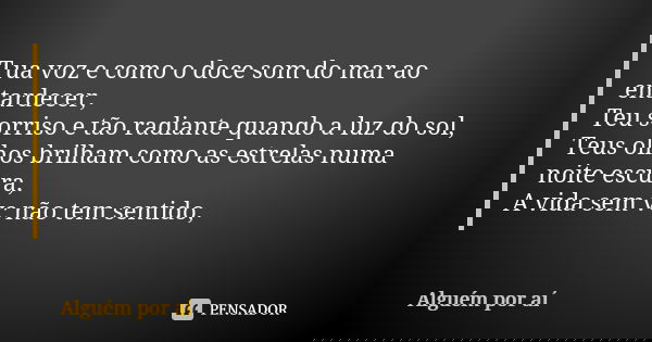 Tua voz e como o doce som do mar ao entardecer, Teu sorriso e tão radiante quando a luz do sol, Teus olhos brilham como as estrelas numa noite escura, A vida se... Frase de Alguém por ai.
