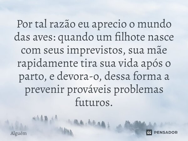 Por tal razão eu aprecio o mundo das aves: quando um filhote nasce com seus imprevistos, sua mãe rapidamente tira sua vida após o parto, e devora-o, dessa forma... Frase de Alguém.