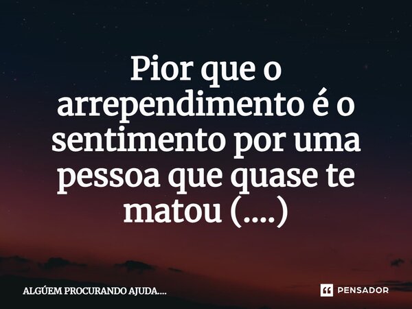 Pior que o arrependimento é o sentimento por uma pessoa que quase te matou (....)... Frase de ALGÚEM PROCURANDO AJUDA.....