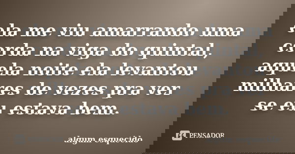ela me viu amarrando uma corda na viga do quintal, aquela noite ela levantou milhares de vezes pra ver se eu estava bem.... Frase de algum esquecido.