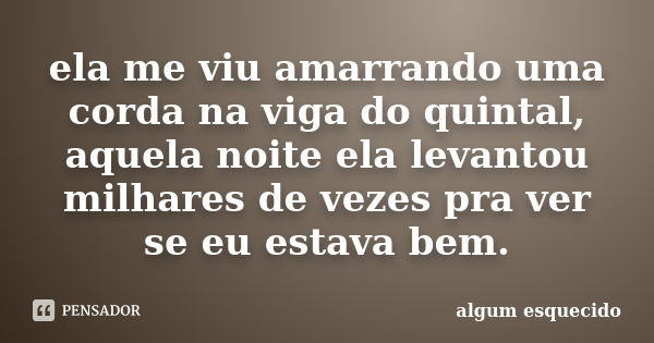 ela me viu amarrando uma corda na viga do quintal, aquela noite ela levantou milhares de vezes pra ver se eu estava bem.... Frase de algum esquecido.