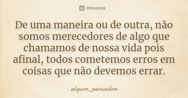 De uma maneira ou de outra, não somos merecedores de algo que chamamos de nossa vida pois afinal, todos cometemos erros em coisas que não devemos errar.... Frase de algum_pensador.